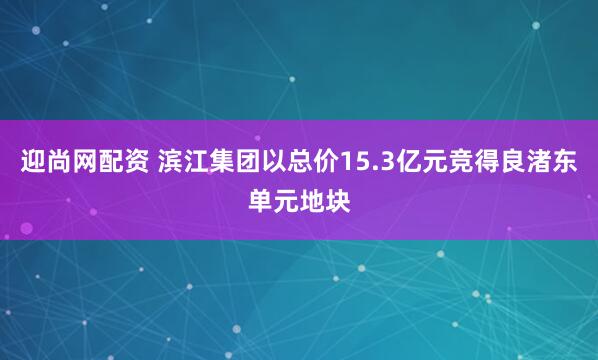 迎尚网配资 滨江集团以总价15.3亿元竞得良渚东单元地块