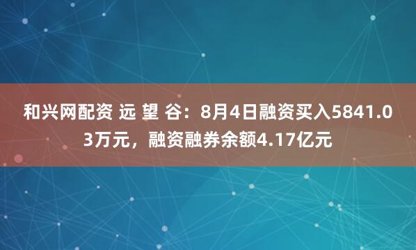 和兴网配资 远 望 谷：8月4日融资买入5841.03万元，融资融券余额4.17亿元