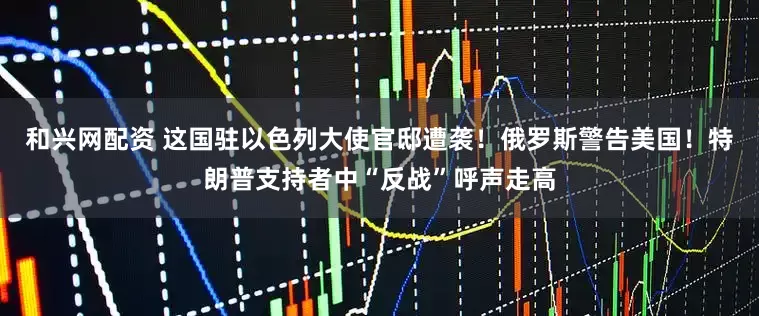 和兴网配资 这国驻以色列大使官邸遭袭！俄罗斯警告美国！特朗普支持者中“反战”呼声走高